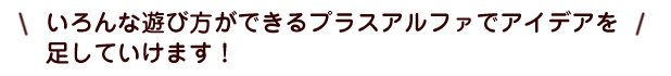 いろんな遊び方ができるプラスアルファでアイデアを
足していけます！