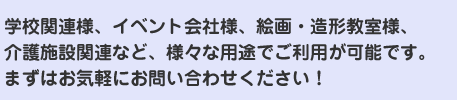 学校関連様、イベント会社様、絵画・造形教室様、介護施設関連など、様々な用途でご利用が可能です。
まずはお気軽にお問い合わせください！