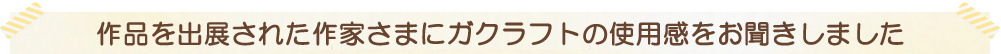 作品を出展された作家さまにガクラフトの使用感をお聞きしました