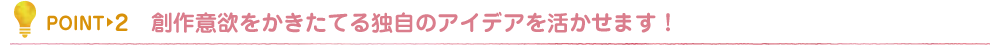 創作意欲をかきたてる独自のアイデアを活かせます！