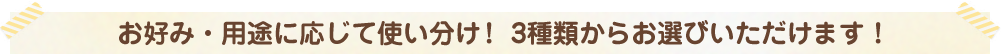 お好み・用途に応じて使い分け！ 3種類からお選びいただけます！