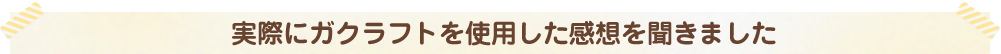 実際にガクラフトを使用した感想を聞きました