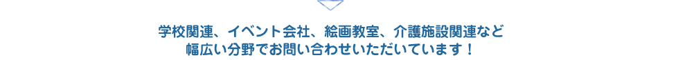 学校関連、イベント会社、絵画教室、介護施設関連など
幅広い分野でお問い合わせいただいています！