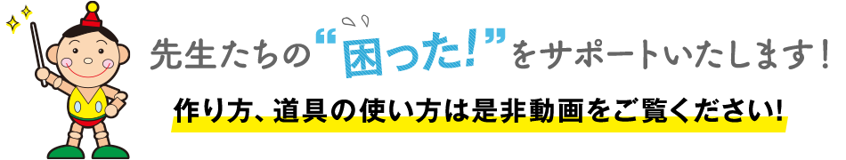 先生たちの「困った！」をサポートいたします。作り方、道具の使い方は是非動画をご覧ください！